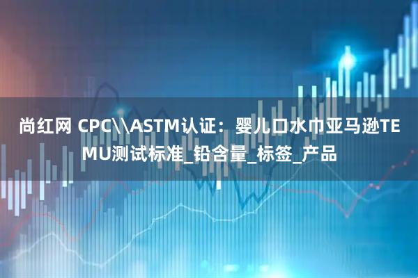 尚红网 CPC\ASTM认证：婴儿口水巾亚马逊TEMU测试标准_铅含量_标签_产品