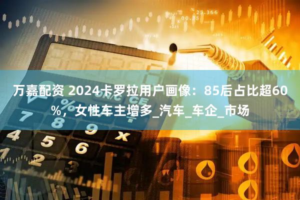 万嘉配资 2024卡罗拉用户画像：85后占比超60%，女性车主增多_汽车_车企_市场