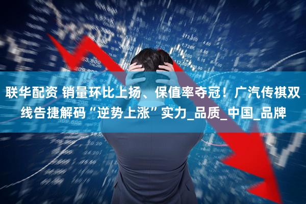 联华配资 销量环比上扬、保值率夺冠！广汽传祺双线告捷解码“逆势上涨”实力_品质_中国_品牌