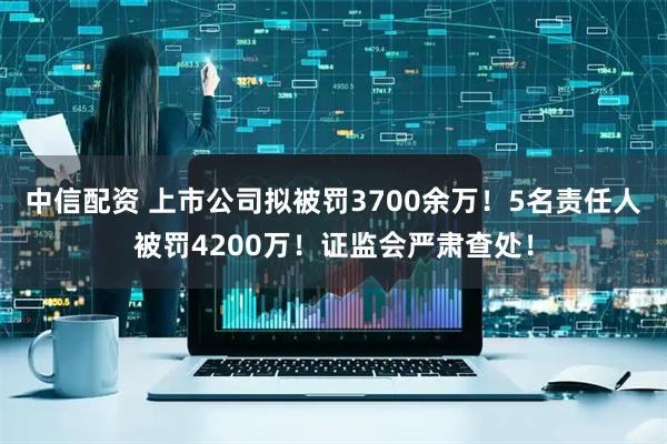 中信配资 上市公司拟被罚3700余万！5名责任人被罚4200万！证监会严肃查处！