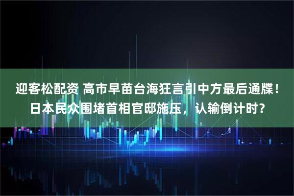 迎客松配资 高市早苗台海狂言引中方最后通牒！日本民众围堵首相官邸施压，认输倒计时？