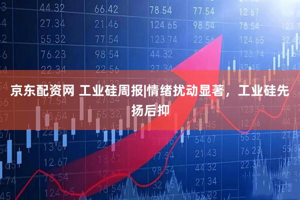 京东配资网 工业硅周报|情绪扰动显著，工业硅先扬后抑