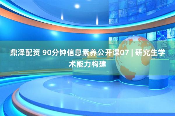 鼎泽配资 90分钟信息素养公开课07 | 研究生学术能力构建