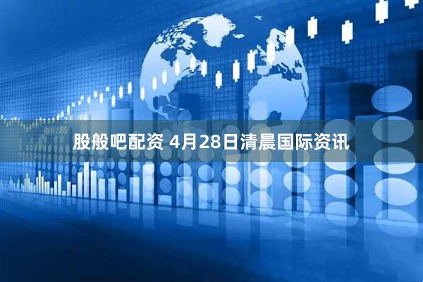 股般吧配资 4月28日清晨国际资讯